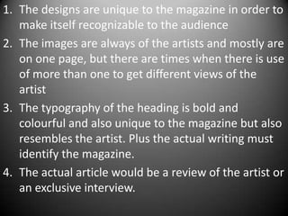 1. The designs are unique to the magazine in order to
   make itself recognizable to the audience
2. The images are always of the artists and mostly are
   on one page, but there are times when there is use
   of more than one to get different views of the
   artist
3. The typography of the heading is bold and
   colourful and also unique to the magazine but also
   resembles the artist. Plus the actual writing must
   identify the magazine.
4. The actual article would be a review of the artist or
   an exclusive interview.
 