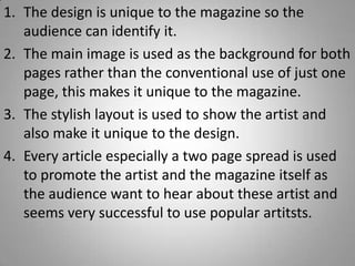 1. The design is unique to the magazine so the
   audience can identify it.
2. The main image is used as the background for both
   pages rather than the conventional use of just one
   page, this makes it unique to the magazine.
3. The stylish layout is used to show the artist and
   also make it unique to the design.
4. Every article especially a two page spread is used
   to promote the artist and the magazine itself as
   the audience want to hear about these artist and
   seems very successful to use popular artitsts.
 