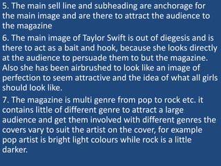 5. The main sell line and subheading are anchorage for
the main image and are there to attract the audience to
the magazine
6. The main image of Taylor Swift is out of diegesis and is
there to act as a bait and hook, because she looks directly
at the audience to persuade them to but the magazine.
Also she has been airbrushed to look like an image of
perfection to seem attractive and the idea of what all girls
should look like.
7. The magazine is multi genre from pop to rock etc. it
contains little of different genre to attract a large
audience and get them involved with different genres the
covers vary to suit the artist on the cover, for example
pop artist is bright light colours while rock is a little
darker.
 