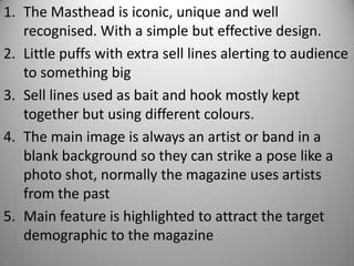 1. The Masthead is iconic, unique and well
   recognised. With a simple but effective design.
2. Little puffs with extra sell lines alerting to audience
   to something big
3. Sell lines used as bait and hook mostly kept
   together but using different colours.
4. The main image is always an artist or band in a
   blank background so they can strike a pose like a
   photo shot, normally the magazine uses artists
   from the past
5. Main feature is highlighted to attract the target
   demographic to the magazine
 