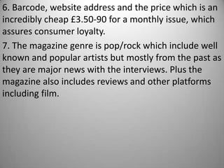 6. Barcode, website address and the price which is an
incredibly cheap £3.50-90 for a monthly issue, which
assures consumer loyalty.
7. The magazine genre is pop/rock which include well
known and popular artists but mostly from the past as
they are major news with the interviews. Plus the
magazine also includes reviews and other platforms
including film.
 