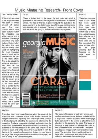 Music Magazine Research- Front Cover
COLOUR SCHEME:
Within the front cover
of the magazine there
has been a limited
amount of colour
user. The main
colours which have
been featured within
the magazine are
white, orange and a
teal blue. The orange
colour has only been
featured twice within
the within the page
and has mainly been
used for highlighting
the most important
aspects, such as the
headline and the part
of the main article.
This is to attract the
audience attention to
this point on the
page. The second
colour to be featured
within the page is the
teal blue this is only
incorporated 3 times
into the cover an is
for the subheadings
of the main article.
This is similar to the
third colour which is
incorporated into the
cover which is white,
this has been used to
highlight the other
cover lines. The
limited use of colour
makes the cover look
professional.
IMAGES:
There has been one image features within the cover of the
magazine, this correlates to the main article therefore the
image is of the artist regarding this. The image takes up most
of the background attracting the audience’s attention to the
magazine. The large image which is black and white gives the
magazine a professional and sophisticated look allowing the
audience to becomeattracted to the cover also. The use of the
simplistic black and white allows the image to fit in with the
theme of the magazine also ensuring it does not over power
the page. The image was also in the centre of the page, her
face is falling in the centre of the grids.
LAYOUT:
The layout of the page is kept fairly simple and
conforms to the common features included within
a magazine. The text is spread about on the page
but is commonly in the centre, to attract the user’s
attention to this aspect of the page. The layout of
the page is very spaced out allowing the cover to
look professional and sophisticated. The layout
includes one image which over takes the whole
page. The simplistic design and layout has a
large effect on the page as it attracts the users
attention and draws them to the page.
TEXT:
There is limited text on the page, the text main text which is
positioned in the centre of the page this indicates that it is the main
article. The rest of the text is placed around the outside of the
page, primarily at the bottom and top of the page not interfering
with the rest of the features. The text primarily states all of the
articles which are going to be featured within the magazine.
FONTS:
There has been one
type of font which
has been used.
Only sans serif
fonts have neem
features and are
either bold or italic,
this makes the page
look effective as it
ensures that the
fonts used are not
too consistent. And
gave another effect
to the page
ensuring that the
features on the
page were not
repetitive.
 
