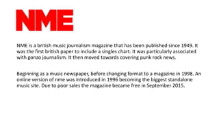 NME is a british music journalism magazine that has been published since 1949. It
was the first british paper to include a...