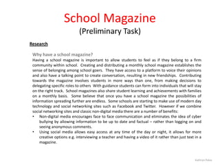 School Magazine
(Preliminary Task)
Research
Why have a school magazine?
Having a school magazine is important to allow students to feel as if they belong to a firm
community within school. Creating and distributing a monthly school magazine establishes the
sense of belonging among school goers. They have access to a platform to voice their opinions
and also have a talking point to create conversation, resulting in new friendships. Contributing
towards the magazine involves students in more ways than one, from making decisions to
delegating specific roles to others With guidance students can form into individuals that will stay
on the right track. School magazines also share student learning and achievements with families
on a monthly basis. Some believe that once you have a school magazine the possibilities of
information spreading further are endless. Some schools are starting to make use of modern day
technology and social networking sites such as Facebook and Twitter. However if we combine
social networking sites and classic non-digital media there are a number of benefits:
• Non-digital media encourages face to face communication and eliminates the idea of cyber
bullying by allowing information to be up to date and factual – rather than logging on and
seeing anonymous comments.
• Using social media allows easy access at any time of the day or night, it allows for more
creative options e.g. interviewing a teacher and having a video of it rather than just text in a
magazine.

Kathryn Palos

 