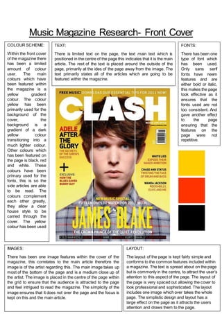 Music Magazine Research- Front Cover
COLOUR SCHEME:
Within the front cover
of the magazine there
has been a limited
amount of colour
user. The main
colours which have
been featured within
the magazine is a
yellow gradient
colour. The colour
yellow has been
primarily used for the
background of the
cover, the
background is a
gradient of a dark
yellow colour
transitioning into a
much lighter colour.
Other colours which
has been featured on
the page is black, red
and white. These
colours have been
primary used for the
fonts, this is so the
side articles are able
to be read. The
colours complement
each other greatly,
they allow a clear
house style to be
carried through the
cover. The yellow
colour has been used
IMAGES:
There has been one image features within the cover of the
magazine, this correlates to the main article therefore the
image is of the artist regarding this. The main image takes up
most of the bottom of the page and is a medium close up of
the artist. The image is placed in the centre of the page within
the grid to ensure that the audience is attracted to the page
and feel intrigued to read the magazine. The simplicity of the
image ensures that it does not over the page and the focus is
kept on this and the main article.
LAYOUT:
The layout of the page is kept fairly simple and
conforms to the common features included within
a magazine. The text is spread about on the page
but is commonly in the centre, to attract the user’s
attention to this aspect of the page. The layout of
the page is very spaced out allowing the cover to
look professional and sophisticated. The layout
includes one image which over takes the whole
page. The simplistic design and layout has a
large effect on the page as it attracts the users
attention and draws them to the page.
TEXT:
There is limited text on the page, the text main text which is
positioned in the centre of the page this indicates that it is the main
article. The rest of the text is placed around the outside of the
page, primarily at the ides of the page away from the image. The
text primarily states all of the articles which are going to be
featured within the magazine.
FONTS:
There has been one
type of font which
has been used.
Only sans serif
fonts have neem
features and are
either bold or italic,
this makes the page
look effective as it
ensures that the
fonts used are not
too consistent. And
gave another effect
to the page
ensuring that the
features on the
page were not
repetitive.
 