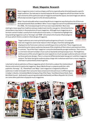 Music Magazine Research
Music magazinescome invariousshapesandformsespeciallywhendirectedtowardsaspecific
target audience.Ourtaskwasto researchpopularUK musicmagazineswhichhasshownme the
mainelementsof thisparticularstyle of magazineandhow the layout,textandimagesare able to
effectivelytranslate itsgenre tothe directedaudiences.
What I foundnoticeable whenresearchingUKmusicmagazineswasthatquite alot of themare
dedicatedtowardsRockandMetal.When musicmagazineswere firstpublishedwhichwasaround
the 1950s, the mostpopulargenre of musicwas especiallyRock.Musicwas
startingto move awayfrom traditionandwasmodernisedintothisnew genre.Ithinkthatthishas
almostbeena keyfactorin the productionof musicmagazines.Althoughmusicmagazinesare a
lotmore variedintoday’ssocietyfrommulticultural musictastes,it’simportanttohighlightthat
longstandingmagazinessuchas‘Kerrang!’and‘NME’ still containsthisheavilyinfluencedgenre
of musicwhichIthinkis evidentintheirdesignof magazine.
Target audiencesare amainpriorityforparticulargenresof music.It isevident
that rock magazinesseemtobe mature intheirdesigns,fromtheirphotographs
displayedonthe frontcover andevensomethingasminorasthe font.These magazinesare
directedtoquite mature audiencesbecause of the simplicityof theircoloursandstandout titles.
In contrast,‘Top of the Pops’magazine isverydirectedtowardsyoungeraudiences.Theircontent
isa lotmore relevanttotoday’smusicsuchas boybandsand typical popmusic.The brightness
and busynessof the actual magazinescoverappealstoamuch youngeraudience whoare enticed
by these particulardesigns.There isamassive difference betweentwogenre’sandtheirmagazine
content.The factor beingthe audience playsalarge role inwhatwe wantfrom a musicmagazine
and howit ispresentedtoshow itsgenres.
I alsohad to lookat publishersof these magazineswhichIthinktellsusabout the relationshipof
themesandcontentinparticularmagazines.BauerMediaGroupisa popularpublisher,who
publishes‘Kerrang!’,‘Q’,‘PlanetRock’and‘Mojo’.Each magazinesistargetedtodifferent
audiencesinordertobroadentheirconsumerbase andpresentrelevantmusicindifferentgenres
intoday’sindustry.ImmediateMediaCompany(Topof the Pops),TeamRock(ClassicRock),Ryan
Bird(Rock Sound – dedicatedtoupcomingandestablishedbands) andMusicRepublicltd.(Clash)
are some otherpublishersof popularmusicmagazines.
 