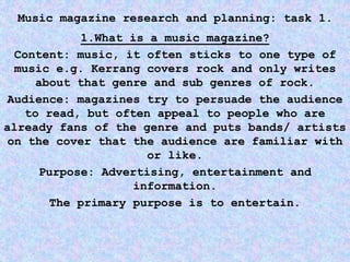 Music magazine research and planning: task 1.
1.What is a music magazine?
Content: music, it often sticks to one type of
music e.g. Kerrang covers rock and only writes
about that genre and sub genres of rock.
Audience: magazines try to persuade the audience
to read, but often appeal to people who are
already fans of the genre and puts bands/ artists
on the cover that the audience are familiar with
or like.
Purpose: Advertising, entertainment and
information.
The primary purpose is to entertain.
 