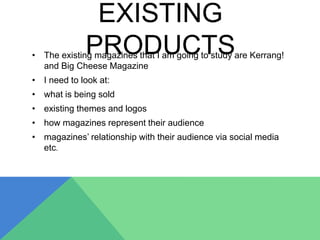 EXISTING
PRODUCTS• The existing magazines that I am going to study are Kerrang!
and Big Cheese Magazine
• I need to look at:
• what is being sold
• existing themes and logos
• how magazines represent their audience
• magazines’ relationship with their audience via social media
etc.
 