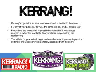 • Kerrang!’s logo is the same on every cover so it is familiar to the readers
• For any of their products, they use the same title logo (radio, awards, tour)
• Font is bold and looks like it is smashed which makes it look almost
dangerous, which fits in with the heavy metal music genre they are
representing
• This will also appeal to their target audience because it gives an impression
of danger and violence which is strongly associated with the genre
 
