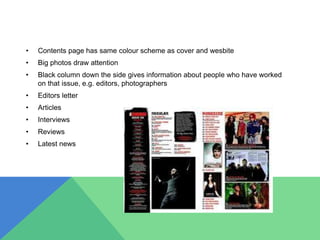 • Contents page has same colour scheme as cover and wesbite
• Big photos draw attention
• Black column down the side gives information about people who have worked
on that issue, e.g. editors, photographers
• Editors letter
• Articles
• Interviews
• Reviews
• Latest news
 