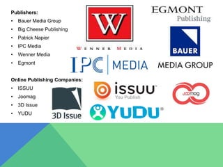 Publishers:
• Bauer Media Group
• Big Cheese Publishing
• Patrick Napier
• IPC Media
• Wenner Media
• Egmont
Online Publishing Companies:
• ISSUU
• Joomag
• 3D Issue
• YUDU
 