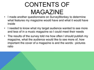 CONTENTS OF
MAGAZINE
• I made another questionnaire on SurveyMonkey to determine
what features my magazine would have and what it would have
inside
• I needed to know what my target audience wanted to see more
and less of in a music magazine so I could meet their needs
• The results of the survey told me how often I should publish my
magazine, what the audience would like to see more of, how
important the cover of a magazine is and the words : pictures
ratio
 