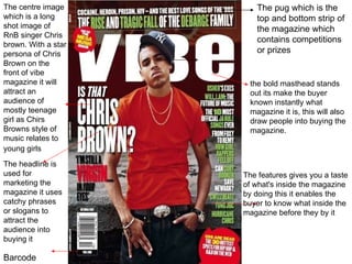 the bold masthead stands out its make the buyer known instantly what magazine it is, this will also draw people into buying the magazine. The centre image which is a long shot image of RnB singer Chris brown. With a star persona of Chris Brown on the front of vibe magazine it will attract an audience of mostly teenage girl as Chirs Browns style of music relates to young girls   The headline is used for marketing the magazine it uses catchy phrases or slogans to attract the audience into buying it The features gives you a taste of what's inside the magazine  by doing this it enables the buyer to know what inside the magazine before they by it Barcode  The pug which is the  top and bottom strip of the magazine which contains competitions or prizes  
