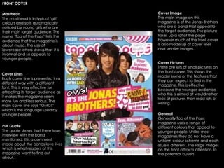 Masthead
The masthead is in typical ‘girl’
colours and so is automatically
noticed by young girls who are
their main target audience. The
name ‘Top of the Pops’ tells the
audience that the magazine is
about music. The use of
lowercase letters shows that it is
informal and so appeals to
younger people.
Cover Lines
Each cover line is presented in a
different way with a different
font. This is very effective for
attracting its target audience as
it makes the magazine seem
more fun and less serious. The
main cover line says “OMG!”
which is the language used by
younger people.
Pull Quote
The quote shows that there is an
interview with the band
mentioned. It is a comment
made about the bands love lives
which is what readers of this
magazine want to find out
about.
Cover Image
The main image on this
magazine is of the Jonas Brothers
who are a band that appeal to
the target audience. The picture
takes up a lot of the page
however much of the front cover
is also made up of cover lines
and smaller images.
General
Generally Top of the Pops
magazine uses a range of
different colours that appeal to
younger people. Unlike most
magazines they do not have a
uniform colour scheme and each
issue is different. The large images
on the front attracts attention to
the potential buyers.
Cover Pictures
There are lots of small pictures on
the front cover. This shows the
reader some of the features that
they can expect to find in the
magazine. This is effective
because the younger audience
who this is aimed at would rather
look at pictures than read lots of
writing.
FRONT COVER
 