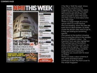 CONTENTS PAGE
• The title is ‘NME this week’ shows
that it is the contents of the
magazine but also makes it seems
more current by saying ‘this week’
•The band index down the sides
allows people to select the band
who they want to read about and
go to the page
•There is a large image of a music
venue which is a main feature
•The sub heading down the side are
bold and so allow reader s to easily
chose the section they want to go to
if they are looking for something
specific
•The advert at the bottom showing
how to subscribe attracts the readers
as it is in a different colour - the
important facts are also highlighted
•The red text box at the bottom
states a fact that they want you to
notice and recognise – this means
that if you looked at the contents
page before purchasing the
magazine you would want to read
on further
•There is a basic colour scheme of
red, white and black which
continues on from the front cover to
the whole magazine
 