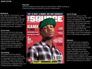 Strap line
Lets the audience know about a main feature. White writing on
a black background stands out and is clearly seen.
Masthead
The logo for ‘The Source’ is very
bold and recognisable. The
name ‘The Source; also indicates
that it is the place to find out all
the information you want. The
microphone in the ‘O; also shows
that this is a music magazine.
Cover Lines
The cover lines are very large
and stand out against the red
background. They don’t give too
much away about the features
themselves and are more one
line or single names. This is
affective as it makes people
want to read the magazine to
find out why the names are
written.
Cover Image
The cover image is of ‘The
Game’ who is a big hip hop start
and so will appeal to the
audience, The photo was taken
in a studio. The image takes up
the majority of the page,
however no writing goes across
the picture apart from the
barcode at the bottom. Part of
the image covers the masthead
but it is still clearly recognisable.
General
Overall The Source magazine
uses a basic colour scheme of
red, white and black which is
often the case with most of their
issues, although they have
recently started to use black ,
white and green. The cover on
the front shows a person that
appeals to the audience and the
cover lines used are very vague is
terms of describing the contents.
Advertising
The advert fort the website
stands out as it is the only thing
on the page that isn’t black, red
or white. It is good because if
people don’t have the time to
purchase the magazine they can
clearly see the website for it.
FRONT COVER
 