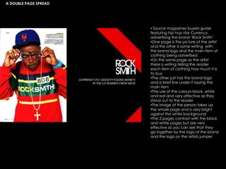 A DOUBLE PAGE SPREAD
• Source magazines buyers guide
featuring hip hop star Currency
advertising the brand ‘Rock Smith’
•One page is the picture of the artist
and the other is some writing with
the brand logo and the main item of
clothing being advertised
•On the same page as the artist
there is writing telling the reader
each item of clothing how much it is
to buy
•The other just has the brand logo
and a brief line under it saying the
main item
•The use of the colours black, white
and red and very affective as they
stand out to the reader
•The image of the person takes up
the whole page and is very bright
against the white background
•The 2 pages contrast with the black
and white pages but are very
effective as you can see that they
go together by the logo of the brand
and the logo on the artists jumper
 