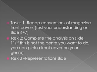  Tasks: 1. Recap conventions of magazine
  front covers (test your understanding on
  slide 6+7)
 Task 2: Complete the analysis on slide
  11(if this is not the genre you want to do,
  you can pick a front cover on your
  genre)
 Task 3 –Representations slide
 