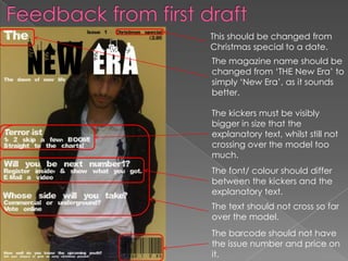 Feedback from first draftThis should be changed from Christmas special to a date.The magazine name should be changed from ‘THE New Era’ to simply ‘New Era’, as it sounds better.The kickers must be visibly bigger in size that the explanatory text, whilst still not crossing over the model too much.The font/ colour should differ between the kickers and the explanatory text.The text should not cross so far over the model.The barcode should not have the issue number and price on it.