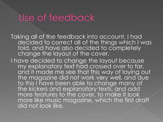 Use of feedbackTaking all of the feedback into account, I had decided to correct all of the things which I was told, and have also decided to completely change the layout of the cover.I have decided to change the layout because my explanatory text had crossed over to far, and it made me see that this way of laying out the magazine did not work very well, and due to this I have been able to change many of the kickers and explanatory texts, and add more features to the cover, to make it look more like music magazine, which the first draft did not look like.