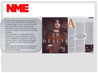 In this double page spread the picture
of the person featuring in the article has
a whole page for just a picture and the
title of the article. This is showing the
importance of picture within the media
and that image is very important as well
as talent.
The large letter ‘A’ at the start of the
sentence is typical of NME and many
other magazines. It helps tie in with the
colour scheme. The writing is arranged
into columns to stick to the magazine
layout.
They have also picked out a quote from
in the interview to frame in the middle
of the main writing.
 