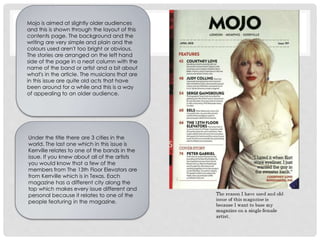Mojo is aimed at slightly older audiences
and this is shown through the layout of this
contents page. The background and the
writing are very simple and plain and the
colours used aren't too bright or obvious.
The stories are arranged on the left hand
side of the page in a neat column with the
name of the band or artist and a bit about
what's in the article. The musicians that are
in this issue are quite old acts that have
been around for a while and this is a way
of appealing to an older audience.
Under the title there are 3 cities in the
world. The last one which in this issue is
Kerrville relates to one of the bands in the
issue. If you knew about all of the artists
you would know that a few of the
members from The 13th Floor Elevators are
from Kerrville which is in Texas. Each
magazine has a different city along the
top which makes every issue different and
personal because it relates to one of the
people featuring in the magazine.
 