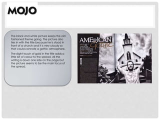 The black and white picture keeps the old
fashioned theme going. The picture also
ties in with the title because he is stood in
front of a church and it is very cloudy so
that could connote a gothic atmosphere.
The slight touch of gold in the title adds a
little bit of colour to the spread. All the
writing is down one side on the page but
the picture seems to be the main focus of
the spread.
 