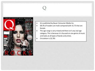 Q
 Q is published by Bauer Consumer Media Inc.
 68.3% of readers are male compared with 31.75 that are
female.
 The age range is very mixed and there isn’t any real age
category. This is because it is focused on one genre of music
and looks at all types of bands and artists.
 Circulation is 52,781
 