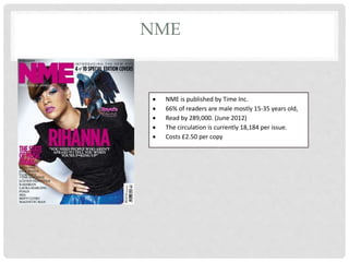 NME
 NME is published by Time Inc.
 66% of readers are male mostly 15-35 years old,
 Read by 289,000. (June 2012)
 The circulation is currently 18,184 per issue.
 Costs £2.50 per copy
 