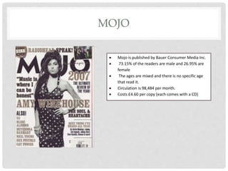 MOJO
 Mojo is published by Bauer Consumer Media Inc.
 73.15% of the readers are male and 26.95% are
female
 The ages are mixed and there is no specific age
that read it.
 Circulation is 98,484 per month.
 Costs £4.60 per copy (each comes with a CD)
 