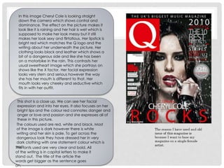 This shot is a close up. We can see her facial
expression and into her eyes. It also focuses on her
bright lips and the colour red connotes danger and
anger or love and passion and she expresses all of
these in this picture.
The colours used are red, white and black. Most
of the image is dark however there is white
writing and her skin is pale. To get across the
dangerous look they have dressed her in very
dark clothing with one statement colour which is
red.The fonts used are very clear and bold. All
of the writing is in capital letters to make it
stand out. The title of the article the
words get bigger as the sentence goes
on.
In this image Cheryl Cole is looking straight
down the camera which shows control and
dominance. The effect on the picture makes it
look like it is raining and her hair is wet which is
supposed to make her look messy but it still
makes her look sexy and flirtatious. Her lipstick is
bright red which matches the Q logo and the
writing about her underneath the picture. Her
clothing looks black and leather which shows a
bit of a dangerous side and like she has been
on a motorbike in the rain. This contrasts her
usual sweetheart image which she portrays on
shows like the X factor. Her facial expression
looks very stern and serious however the way
she has her mouth is different to that. Her
mouth looks very cheeky and seductive which
fits in with her outfit.
 