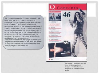 The main stories have the page number in a
larger font than the rest of the text. This make
it very clear where the main stories are and
which page to find them on.
The contents page for Q is very simplistic. The
story from the front cover has the most
coverage on the contents page which in this
issue is Cheryl Cole. There is only a small
amount on what is in the magazine because if
they included every single article the contents
would be pages long. This page only shows 5
of the stories that are in the magazine instead
of listing them all. The colours used are the
same as the ones on the cover which ties in
and keeps the theme running.
 