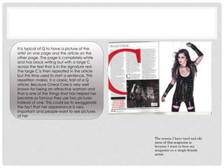 It is typical of Q to have a picture of the
artist on one page and the article on the
other page. The page is completely white
and has black writing but with a large C
across the text that is in the signature red.
The large C is then repeated in the article
but this time used to start a sentence. This
repetition makes it a classic trait of a Q
article. Because Cheryl Cole is very well
known for being an attractive woman and
that is one of the things that has helped her
become so famous they use two pictures
instead of one. This could be to exaggerate
the fact that her appearance is very
important and people want to see pictures
of her
 