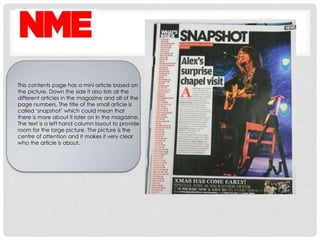 This contents page has a mini article based on
the picture. Down the side it also lists all the
different articles in the magazine and all of the
page numbers. The title of the small article is
called ‘snapshot’ which could mean that
there is more about it later on in the magazine.
The text is a left hand column layout to provide
room for the large picture. The picture is the
centre of attention and it makes it very clear
who the article is about.
 