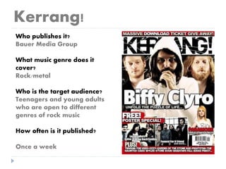 Kerrang!
Who publishes it?
Bauer Media Group
What music genre does it
cover?
Rock/metal
Who is the target audience?
Teenagers and young adults
who are open to different
genres of rock music
How often is it published?
Once a week
 