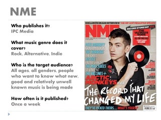 NME
Who publishes it?
IPC Media
What music genre does it
cover?
Rock, Alternative, Indie
Who is the target audience?
All ages, all genders, people
who want to know what new,
good and relatively unwell
known music is being made
How often is it published?
Once a week
 