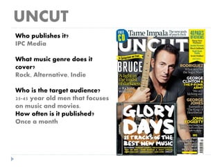 UNCUT
Who publishes it?
IPC Media
What music genre does it
cover?
Rock, Alternative, Indie
Who is the target audience?
25-45 year old men that focuses
on music and movies.
How often is it published?
Once a month
 