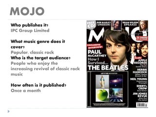 MOJO
Who publishes it?
IPC Group Limited
What music genre does it
cover?
Popular, classic rock
Who is the target audience?
People who enjoy the
increasing revival of classic rock
music
How often is it published?
Once a month
 