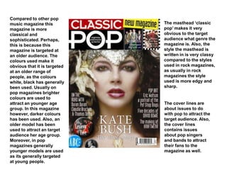 Compared to other pop
music magazine this
magazine is more
classical and
sophisticated. Perhaps,
this is because this
magazine is targeted at
an older audience. The
colours used make it
obvious that it is targeted
at an older range of
people, as the colours
white, black has generally
been used. Usually on
pop magazines brighter
colours are used to
attract an younger age
group. In this magazine
however, darker colours
has been used. Also, an
older model has been
used to attract an target
audience her age group.
Moreover, in pop
magazines generally
younger models are used
as its generally targeted
at young people.
The masthead ‘classic
pop’ makes it very
obvious to the target
audience what genre the
magazine is. Also, the
style the masthead is
written in is very classy
compared to the styles
used in rock magazines,
as usually in rock
magazines the style
used is more edgy and
sharp.
The cover lines are
about issues to do
with pop to attract the
target audience. Also,
the cover lines
contains issues
about pop singers
and bands to attract
their fans to the
magazine as well.
 