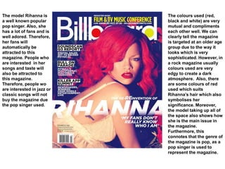 The model Rihanna is
a well known popular
pop singer. Also, she
has a lot of fans and is
well adored. Therefore,
her fans will
automatically be
attracted to this
magazine. People who
are interested in her
songs and taste will
also be attracted to
this magazine.
Therefore, people wo
are interested in jazz or
classic songs will not
buy the magazine due
the pop singer used.
The colours used (red,
black and white) are very
mutual and compliments
each other well. We can
clearly tell the magazine
is targeted at an older age
group due to the way it
looks which is very
sophisticated. However, in
a rock magazine usually
colours used are very
edgy to create a dark
atmosphere. Also, there
are some colours of red
used which suits
Rihanna’s hair which also
symbolises her
significance. Moreover,
the model taking up all of
the space also shows how
she is the main issue in
the magazine.
Furthermore, this
connotes that the genre of
the magazine is pop, as a
pop singer is used to
represent the magazine.
 