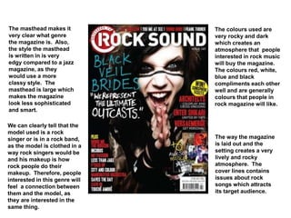The masthead makes it
very clear what genre
the magazine is. Also,
the style the masthead
is written in is very
edgy compared to a jazz
magazine, as they
would use a more
classy style. The
masthead is large which
makes the magazine
look less sophisticated
and smart.
The colours used are
very rocky and dark
which creates an
atmosphere that people
interested in rock music
will buy the magazine.
The colours red, white,
blue and black
compliments each other
well and are generally
colours that people in
rock magazine will like.
We can clearly tell that the
model used is a rock
singer or is in a rock band,
as the model is clothed in a
way rock singers would be
and his makeup is how
rock people do their
makeup. Therefore, people
interested in this genre will
feel a connection between
them and the model, as
they are interested in the
same thing.
The way the magazine
is laid out and the
setting creates a very
lively and rocky
atmosphere. The
cover lines contains
issues about rock
songs which attracts
its target audience.
 
