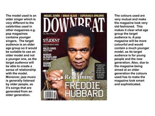 The model used is an
older singer which is
very different to the
celebrities used in
other magazines e.g.
pop magazines
contains younger
singers. The target
audience is an older
age group so it would
be suitable to use an
older model and not
a younger one, as the
target audience will
be able to create a
sense of relationship
with the model.
Moreover, jazz music
is generally listened
by older people, as
it’s songs that are
generated from an
older generation.
The colours used are
very mutual and make
the magazine look very
old fashioned. This
makes it clear what age
group the target
audience is. A pop
magazine will be more
colourful and would
contain a much younger
model, as its target
audience is for young
people and the new
generation. Also, due to
the magazine being
aimed at an older
generation the colours
used has to make the
magazine look smart
and sophisticated.
 