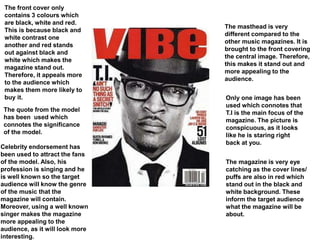 The masthead is very
different compared to the
other music magazines. It is
brought to the front covering
the central image. Therefore,
this makes it stand out and
more appealing to the
audience.
Only one image has been
used which connotes that
T.I is the main focus of the
magazine. The picture is
conspicuous, as it looks
like he is staring right
back at you.
The magazine is very eye
catching as the cover lines/
puffs are also in red which
stand out in the black and
white background. These
inform the target audience
what the magazine will be
about.
The front cover only
contains 3 colours which
are black, white and red.
This is because black and
white contrast one
another and red stands
out against black and
white which makes the
magazine stand out.
Therefore, it appeals more
to the audience which
makes them more likely to
buy it.
The quote from the model
has been used which
connotes the significance
of the model.
Celebrity endorsement has
been used to attract the fans
of the model. Also, his
profession is singing and he
is well known so the target
audience will know the genre
of the music that the
magazine will contain.
Moreover, using a well known
singer makes the magazine
more appealing to the
audience, as it will look more
interesting.
 
