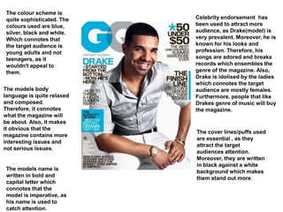 Celebrity endorsement has
been used to attract more
audience, as Drake(model) is
very prevalent. Moreover, he is
known for his looks and
profession. Therefore, his
songs are adored and breaks
records which ensembles the
genre of the magazine. Also,
Drake is idolised by the ladies
which connotes the target
audience are mostly females.
Furthermore, people that like
Drakes genre of music will buy
the magazine.
The colour scheme is
quite sophisticated. The
colours used are blue,
silver, black and white.
Which connotes that
the target audience is
young adults and not
teenagers, as it
wouldn't appeal to
them.
The models body
language is quite relaxed
and composed.
Therefore, it connotes
what the magazine will
be about. Also, it makes
it obvious that the
magazine contains more
interesting issues and
not serious issues.
The models name is
written in bold and
capital letter which
connotes that the
model is imperative, as
his name is used to
catch attention.
The cover lines/puffs used
are essential , as they
attract the target
audiences attention.
Moreover, they are written
in black against a white
background which makes
them stand out more.
 