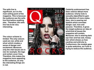 Celebrity endorsement has
been used to attract more
audience. Cherly Cole is
sexually objectified to gain
the attention of more males.
Also, she is wearing red
lipstick which connotes
danger, lust, love and
passion. Therefore, it gives
the target audience an idea of
what kind of issues the
magazine will contain.
Moreover, she is wearing dark
eye liner and has wet, messy
hair which shows us how
carefree and wild she is.
Furthermore, the models gaze
is quite seductive, as if she is
trying to seduce the audience.
The sells line is
significant, as it is the
main selling point of the
magazine. This is because
the audience see the sells
line first before anything
else . Therefore, the sells
line has to be very
interesting.
The colour scheme is
limited. The only colours
used are red, white and
silver which creates a
sense of danger and
excitement. Moreover,
only the vital issues are in
red, for example, the logo
and certain cover lines.
Therefore, this makes the
magazine more appealing
to the audience, as only
the interesting things are
in red.
 