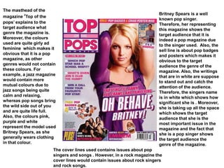 The masthead of the
magazine ‘Top of the
pops’ explains to the
target audience what
genre the magazine is.
Moreover, the colours
used are quite girly ad
feminine which makes it
obvious that it is a pop
magazine, as other
genres would not contain
these colours. For
example, a jazz magazine
would contain more
mutual colours due to
jazz songs being quite
calm and relaxing,
whereas pop songs bring
the wild side out of you
and are quite life full.
Also, the colours pink,
purple and white
represent the model used
Britney Spears, as she
generally wears clothing
in that colour.
Britney Spears is a well
known pop singer.
Therefore, her representing
this magazine shows the
target audience that it is
indeed a pop magazine due
to the singer used. Also, the
sell line is about pop badges
and posters which makes it
obvious to the target
audience the genre of the
magazine. Also, the writings
that are in white are suppose
to stand out and catch the
attention of the audience.
Therefore, the singers name
is in white which shows how
significant she is . Moreover,
she is taking up all the space
which shows the target
audience that she is the
most important issue in the
magazine and the fact that
she is a pop singer shows
the target audience the
genre of the magazine.
The cover lines used contains issues about pop
singers and songs . However, in a rock magazine the
cover lines would contain issues about rock singers
and rock songs.
 