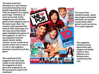 The band used (one
direction) is a very famous
and adored band by many
people especially females.
They are popular for singing
pop songs. Therefore, as
soon as we look at this
magazine we can tell the
genre of the magazine due to
the band used. Also, the
colours used represent the
band as their band logo is in
red, blue and white which
again highlights the genre of
the magazine. A rock or a
rap magazine however
would contain darker
colours, as you would never
see the colour red or clue in
a rock or rap magazine
because it would not suit the
genre
The masthead of the
magazine (we love pop)
makes it very obvious to
the magazine of what
genre the magazine is, as
the word pop is used in the
masthead.
The cover lines
contains issues about
pop singers and bands
and does not contain
issues about other
genre’s such as rock as
it is a pop magazine.
The magazine
contains issues
about other pop
singers and bands
which is very
effective, as it
attracts more
audience by this
way.
 