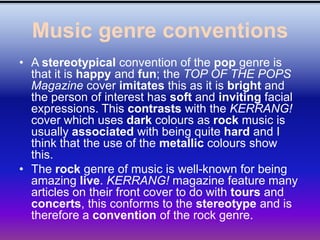 Music genre conventions
• A stereotypical convention of the pop genre is
  that it is happy and fun; the TOP OF THE POPS
  Magazine cover imitates this as it is bright and
  the person of interest has soft and inviting facial
  expressions. This contrasts with the KERRANG!
  cover which uses dark colours as rock music is
  usually associated with being quite hard and I
  think that the use of the metallic colours show
  this.
• The rock genre of music is well-known for being
  amazing live. KERRANG! magazine feature many
  articles on their front cover to do with tours and
  concerts, this conforms to the stereotype and is
  therefore a convention of the rock genre.
 