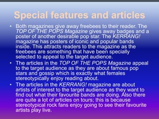 Special features and articles
• Both magazines give away freebees to their reader. The
  TOP OF THE POPS Magazine gives away badges and a
  poster of another desirable pop star. The KERRANG!
  magazine has posters of iconic and popular bands
  inside. This attracts readers to the magazine as the
  freebees are something that have been specially
  selected to appeal to the target audience.
• The articles in the TOP OF THE POPS Magazine appeal
  to the target audience as they are about famous pop
  stars and gossip which is exactly what females
  stereotypically enjoy reading about.
• The articles in the KERRANG! magazine are about
  artists of interest to the target audience as they want to
  find out what their favourite bands are doing. Also there
  are quite a lot of articles on tours; this is because
  stereotypical rock fans enjoy going to see their favourite
  artists play live.
 