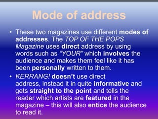 Mode of address
• These two magazines use different modes of
  addresses. The TOP OF THE POPS
  Magazine uses direct address by using
  words such as “YOUR” which involves the
  audience and makes them feel like it has
  been personally written to them.
• KERRANG! doesn’t use direct
  address, instead it in quite informative and
  gets straight to the point and tells the
  reader which artists are featured in the
  magazine – this will also entice the audience
  to read it.
 